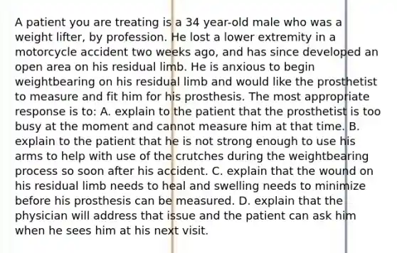 A patient you are treating is a 34 year-old male who was a weight lifter, by profession. He lost a lower extremity in a motorcycle accident two weeks ago, and has since developed an open area on his residual limb. He is anxious to begin weightbearing on his residual limb and would like the prosthetist to measure and fit him for his prosthesis. The most appropriate response is to: A. explain to the patient that the prosthetist is too busy at the moment and cannot measure him at that time. B. explain to the patient that he is not strong enough to use his arms to help with use of the crutches during the weightbearing process so soon after his accident. C. explain that the wound on his residual limb needs to heal and swelling needs to minimize before his prosthesis can be measured. D. explain that the physician will address that issue and the patient can ask him when he sees him at his next visit.