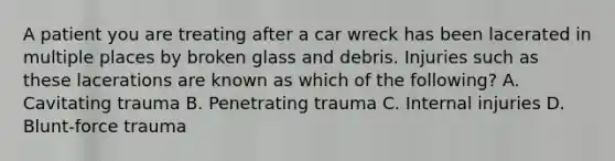 A patient you are treating after a car wreck has been lacerated in multiple places by broken glass and debris. Injuries such as these lacerations are known as which of the​ following? A. Cavitating trauma B. Penetrating trauma C. Internal injuries D. ​Blunt-force trauma