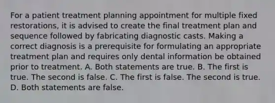 For a patient treatment planning appointment for multiple fixed restorations, it is advised to create the final treatment plan and sequence followed by fabricating diagnostic casts. Making a correct diagnosis is a prerequisite for formulating an appropriate treatment plan and requires only dental information be obtained prior to treatment. A. Both statements are true. B. The first is true. The second is false. C. The first is false. The second is true. D. Both statements are false.