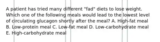 A patient has tried many different "fad" diets to lose weight. Which one of the following meals would lead to the lowest level of circulating glucagon shortly after the meal? A. High-fat meal B. Low-protein meal C. Low-fat meal D. Low-carbohydrate meal E. High-carbohydrate meal