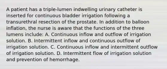 A patient has a triple-lumen indwelling urinary catheter is inserted for continuous bladder irrigation following a transurethral resection of the prostate. In addition to balloon inflation, the nurse is aware that the functions of the three lumens include: A. Continuous inflow and outflow of irrigation solution. B. Intermittent inflow and continuous outflow of irrigation solution. C. Continuous inflow and intermittent outflow of irrigation solution. D. Intermittent flow of irrigation solution and prevention of hemorrhage.