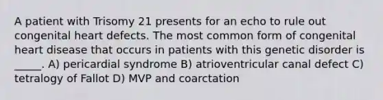 A patient with Trisomy 21 presents for an echo to rule out congenital heart defects. The most common form of congenital heart disease that occurs in patients with this genetic disorder is _____. A) pericardial syndrome B) atrioventricular canal defect C) tetralogy of Fallot D) MVP and coarctation