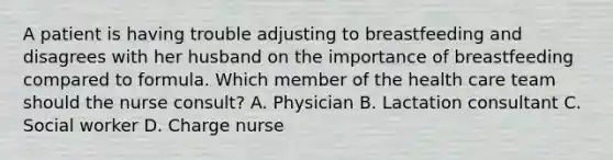 A patient is having trouble adjusting to breastfeeding and disagrees with her husband on the importance of breastfeeding compared to formula. Which member of the health care team should the nurse consult? A. Physician B. Lactation consultant C. Social worker D. Charge nurse