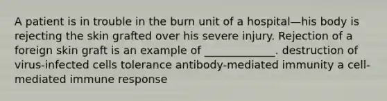 A patient is in trouble in the burn unit of a hospital—his body is rejecting the skin grafted over his severe injury. Rejection of a foreign skin graft is an example of _____________. destruction of virus-infected cells tolerance antibody-mediated immunity a cell-mediated immune response