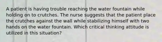 A patient is having trouble reaching the water fountain while holding on to crutches. The nurse suggests that the patient place the crutches against the wall while stabilizing himself with two hands on the water fountain. Which critical thinking attitude is utilized in this situation?