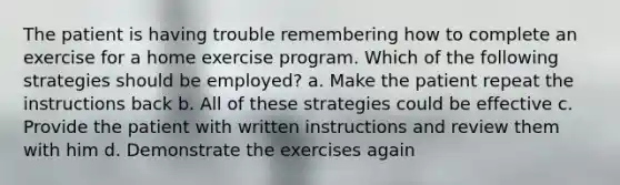 The patient is having trouble remembering how to complete an exercise for a home exercise program. Which of the following strategies should be employed? a. Make the patient repeat the instructions back b. All of these strategies could be effective c. Provide the patient with written instructions and review them with him d. Demonstrate the exercises again