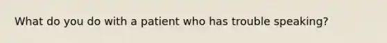 What do you do with a patient who has trouble speaking?