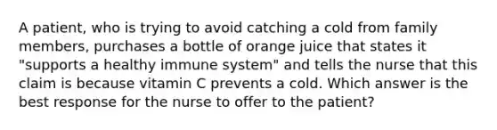 A patient, who is trying to avoid catching a cold from family members, purchases a bottle of orange juice that states it "supports a healthy immune system" and tells the nurse that this claim is because vitamin C prevents a cold. Which answer is the best response for the nurse to offer to the patient?