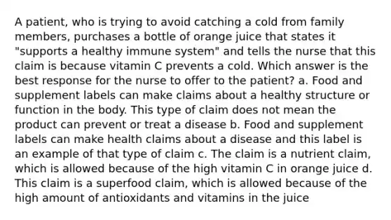 A patient, who is trying to avoid catching a cold from family members, purchases a bottle of orange juice that states it "supports a healthy immune system" and tells the nurse that this claim is because vitamin C prevents a cold. Which answer is the best response for the nurse to offer to the patient? a. Food and supplement labels can make claims about a healthy structure or function in the body. This type of claim does not mean the product can prevent or treat a disease b. Food and supplement labels can make health claims about a disease and this label is an example of that type of claim c. The claim is a nutrient claim, which is allowed because of the high vitamin C in orange juice d. This claim is a superfood claim, which is allowed because of the high amount of antioxidants and vitamins in the juice