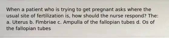 When a patient who is trying to get pregnant asks where the usual site of fertilization is, how should the nurse respond? The: a. Uterus b. Fimbriae c. Ampulla of the fallopian tubes d. Os of the fallopian tubes