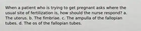 When a patient who is trying to get pregnant asks where the usual site of fertilization is, how should the nurse respond? a. The uterus. b. The fimbriae. c. The ampulla of the fallopian tubes. d. The os of the fallopian tubes.