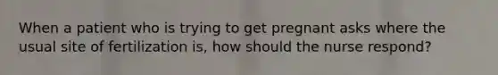 When a patient who is trying to get pregnant asks where the usual site of fertilization is, how should the nurse respond?