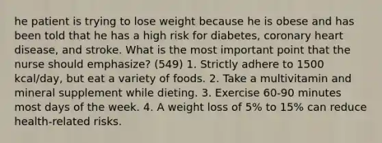 he patient is trying to lose weight because he is obese and has been told that he has a high risk for diabetes, coronary heart disease, and stroke. What is the most important point that the nurse should emphasize? (549) 1. Strictly adhere to 1500 kcal/day, but eat a variety of foods. 2. Take a multivitamin and mineral supplement while dieting. 3. Exercise 60-90 minutes most days of the week. 4. A weight loss of 5% to 15% can reduce health-related risks.