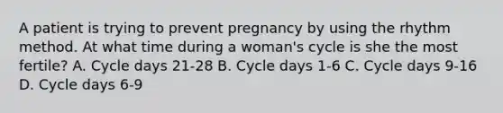 A patient is trying to prevent pregnancy by using the rhythm method. At what time during a woman's cycle is she the most fertile? A. Cycle days 21-28 B. Cycle days 1-6 C. Cycle days 9-16 D. Cycle days 6-9