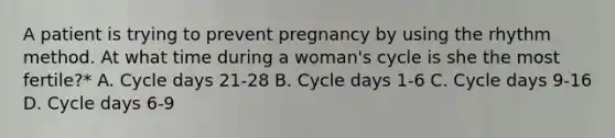 A patient is trying to prevent pregnancy by using the rhythm method. At what time during a woman's cycle is she the most fertile?* A. Cycle days 21-28 B. Cycle days 1-6 C. Cycle days 9-16 D. Cycle days 6-9