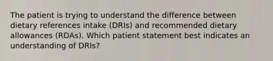 The patient is trying to understand the difference between dietary references intake (DRIs) and recommended dietary allowances (RDAs). Which patient statement best indicates an understanding of DRIs?