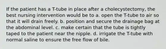 If the patient has a T-tube in place after a cholecystectomy, the best nursing intervention would be to a. open the T-tube to air so that it will drain freely. b. position and secure the drainage bag at the abdominal level. c. make certain that the tube is tightly taped to the patient near the nipple. d. irrigate the T-tube with normal saline to ensure the free flow of bile.