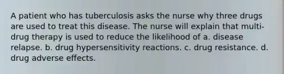 A patient who has tuberculosis asks the nurse why three drugs are used to treat this disease. The nurse will explain that multi-drug therapy is used to reduce the likelihood of a. disease relapse. b. drug hypersensitivity reactions. c. drug resistance. d. drug adverse effects.