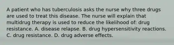 A patient who has tuberculosis asks the nurse why three drugs are used to treat this disease. The nurse will explain that multidrug therapy is used to reduce the likelihood of: drug resistance. A. disease relapse. B. drug hypersensitivity reactions. C. drug resistance. D. drug adverse effects.