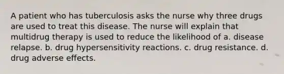 A patient who has tuberculosis asks the nurse why three drugs are used to treat this disease. The nurse will explain that multidrug therapy is used to reduce the likelihood of a. disease relapse. b. drug hypersensitivity reactions. c. drug resistance. d. drug adverse effects.