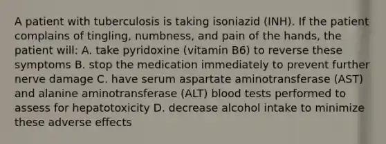 A patient with tuberculosis is taking isoniazid (INH). If the patient complains of tingling, numbness, and pain of the hands, the patient will: A. take pyridoxine (vitamin B6) to reverse these symptoms B. stop the medication immediately to prevent further nerve damage C. have serum aspartate aminotransferase (AST) and alanine aminotransferase (ALT) blood tests performed to assess for hepatotoxicity D. decrease alcohol intake to minimize these adverse effects