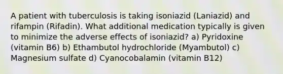 A patient with tuberculosis is taking isoniazid (Laniazid) and rifampin (Rifadin). What additional medication typically is given to minimize the adverse effects of isoniazid? a) Pyridoxine (vitamin B6) b) Ethambutol hydrochloride (Myambutol) c) Magnesium sulfate d) Cyanocobalamin (vitamin B12)