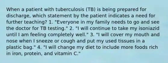 When a patient with tuberculosis (TB) is being prepared for discharge, which statement by the patient indicates a need for further teaching? 1. "Everyone in my family needs to go and see the doctor for TB testing." 2. "I will continue to take my isoniazid until I am feeling completely well." 3. "I will cover my mouth and nose when I sneeze or cough and put my used tissues in a plastic bag." 4. "I will change my diet to include more foods rich in iron, protein, and vitamin C."