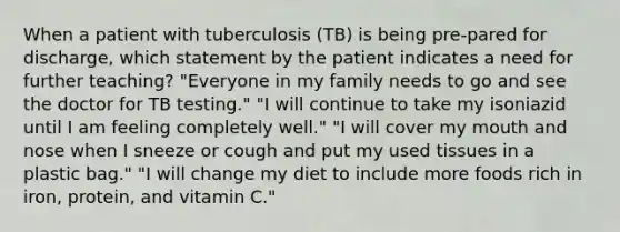 When a patient with tuberculosis (TB) is being pre-pared for discharge, which statement by the patient indicates a need for further teaching? "Everyone in my family needs to go and see the doctor for TB testing." "I will continue to take my isoniazid until I am feeling completely well." "I will cover my mouth and nose when I sneeze or cough and put my used tissues in a plastic bag." "I will change my diet to include more foods rich in iron, protein, and vitamin C."