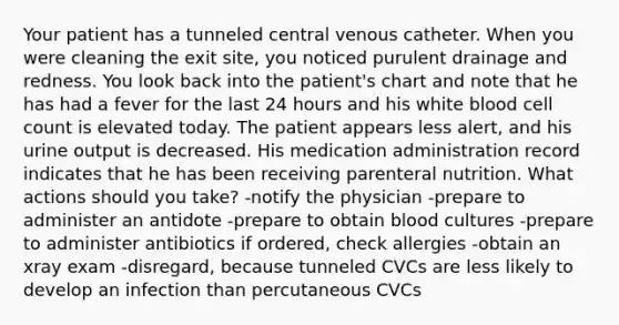 Your patient has a tunneled central venous catheter. When you were cleaning the exit site, you noticed purulent drainage and redness. You look back into the patient's chart and note that he has had a fever for the last 24 hours and his white blood cell count is elevated today. The patient appears less alert, and his urine output is decreased. His medication administration record indicates that he has been receiving parenteral nutrition. What actions should you take? -notify the physician -prepare to administer an antidote -prepare to obtain blood cultures -prepare to administer antibiotics if ordered, check allergies -obtain an xray exam -disregard, because tunneled CVCs are less likely to develop an infection than percutaneous CVCs