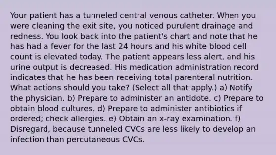 Your patient has a tunneled central venous catheter. When you were cleaning the exit site, you noticed purulent drainage and redness. You look back into the patient's chart and note that he has had a fever for the last 24 hours and his white blood cell count is elevated today. The patient appears less alert, and his urine output is decreased. His medication administration record indicates that he has been receiving total parenteral nutrition. What actions should you take? (Select all that apply.) a) Notify the physician. b) Prepare to administer an antidote. c) Prepare to obtain blood cultures. d) Prepare to administer antibiotics if ordered; check allergies. e) Obtain an x-ray examination. f) Disregard, because tunneled CVCs are less likely to develop an infection than percutaneous CVCs.