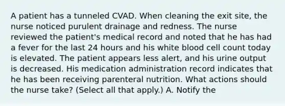 A patient has a tunneled CVAD. When cleaning the exit site, the nurse noticed purulent drainage and redness. The nurse reviewed the patient's medical record and noted that he has had a fever for the last 24 hours and his white blood cell count today is elevated. The patient appears less alert, and his urine output is decreased. His medication administration record indicates that he has been receiving parenteral nutrition. What actions should the nurse take? (Select all that apply.) A. Notify the