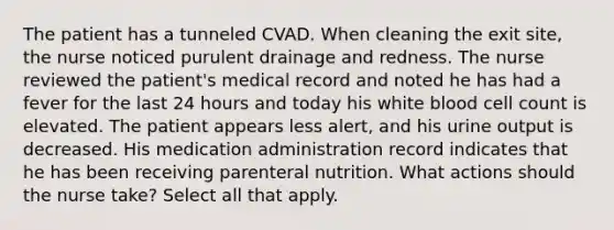 The patient has a tunneled CVAD. When cleaning the exit site, the nurse noticed purulent drainage and redness. The nurse reviewed the patient's medical record and noted he has had a fever for the last 24 hours and today his white blood cell count is elevated. The patient appears less alert, and his urine output is decreased. His medication administration record indicates that he has been receiving parenteral nutrition. What actions should the nurse take? Select all that apply.