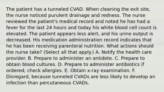 The patient has a tunneled CVAD. When cleaning the exit site, the nurse noticed purulent drainage and redness. The nurse reviewed the patient's medical record and noted he has had a fever for the last 24 hours and today his white blood cell count is elevated. The patient appears less alert, and his urine output is decreased. His medication administration record indicates that he has been receiving parenteral nutrition. What actions should the nurse take? (Select all that apply.) A. Notify the health care provider. B. Prepare to administer an antidote. C. Prepare to obtain blood cultures. D. Prepare to administer antibiotics if ordered; check allergies. E. Obtain x-ray examination. F. Disregard, because tunneled CVADs are less likely to develop an infection than percutaneous CVADs.