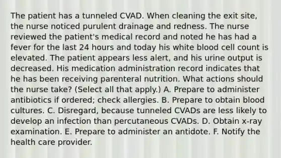 The patient has a tunneled CVAD. When cleaning the exit site, the nurse noticed purulent drainage and redness. The nurse reviewed the patient's medical record and noted he has had a fever for the last 24 hours and today his white blood cell count is elevated. The patient appears less alert, and his urine output is decreased. His medication administration record indicates that he has been receiving parenteral nutrition. What actions should the nurse take? (Select all that apply.) A. Prepare to administer antibiotics if ordered; check allergies. B. Prepare to obtain blood cultures. C. Disregard, because tunneled CVADs are less likely to develop an infection than percutaneous CVADs. D. Obtain x-ray examination. E. Prepare to administer an antidote. F. Notify the health care provider.