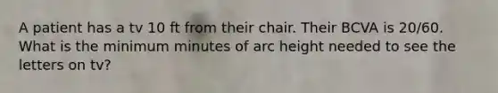 A patient has a tv 10 ft from their chair. Their BCVA is 20/60. What is the minimum minutes of arc height needed to see the letters on tv?