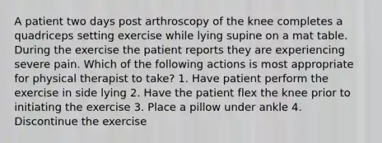 A patient two days post arthroscopy of the knee completes a quadriceps setting exercise while lying supine on a mat table. During the exercise the patient reports they are experiencing severe pain. Which of the following actions is most appropriate for physical therapist to take? 1. Have patient perform the exercise in side lying 2. Have the patient flex the knee prior to initiating the exercise 3. Place a pillow under ankle 4. Discontinue the exercise