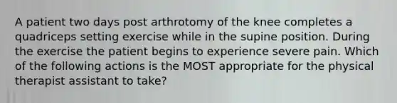 A patient two days post arthrotomy of the knee completes a quadriceps setting exercise while in the supine position. During the exercise the patient begins to experience severe pain. Which of the following actions is the MOST appropriate for the physical therapist assistant to take?