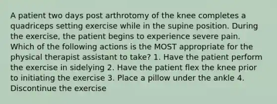 A patient two days post arthrotomy of the knee completes a quadriceps setting exercise while in the supine position. During the exercise, the patient begins to experience severe pain. Which of the following actions is the MOST appropriate for the physical therapist assistant to take? 1. Have the patient perform the exercise in sidelying 2. Have the patient flex the knee prior to initiating the exercise 3. Place a pillow under the ankle 4. Discontinue the exercise