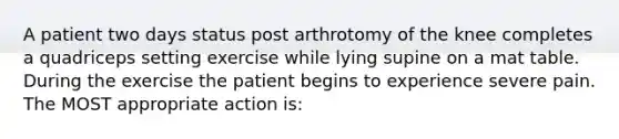 A patient two days status post arthrotomy of the knee completes a quadriceps setting exercise while lying supine on a mat table. During the exercise the patient begins to experience severe pain. The MOST appropriate action is: