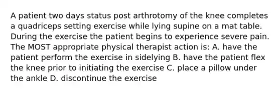 A patient two days status post arthrotomy of the knee completes a quadriceps setting exercise while lying supine on a mat table. During the exercise the patient begins to experience severe pain. The MOST appropriate physical therapist action is: A. have the patient perform the exercise in sidelying B. have the patient flex the knee prior to initiating the exercise C. place a pillow under the ankle D. discontinue the exercise