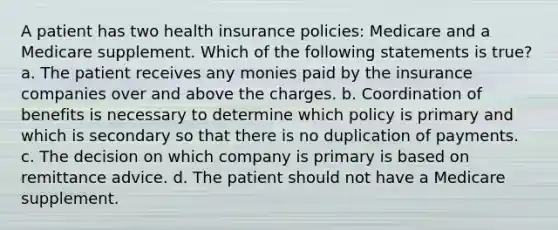 A patient has two health insurance policies: Medicare and a Medicare supplement. Which of the following statements is true? a. The patient receives any monies paid by the insurance companies over and above the charges. b. Coordination of benefits is necessary to determine which policy is primary and which is secondary so that there is no duplication of payments. c. The decision on which company is primary is based on remittance advice. d. The patient should not have a Medicare supplement.