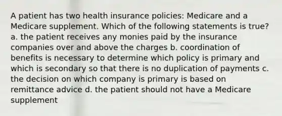 A patient has two health insurance policies: Medicare and a Medicare supplement. Which of the following statements is true? a. the patient receives any monies paid by the insurance companies over and above the charges b. coordination of benefits is necessary to determine which policy is primary and which is secondary so that there is no duplication of payments c. the decision on which company is primary is based on remittance advice d. the patient should not have a Medicare supplement