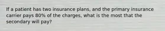 If a patient has two insurance plans, and the primary insurance carrier pays 80% of the charges, what is the most that the secondary will pay?