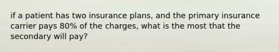 if a patient has two insurance plans, and the primary insurance carrier pays 80% of the charges, what is the most that the secondary will pay?