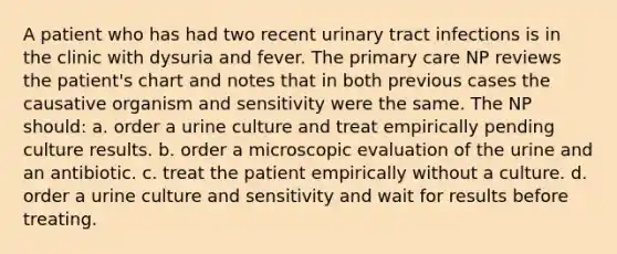 A patient who has had two recent urinary tract infections is in the clinic with dysuria and fever. The primary care NP reviews the patient's chart and notes that in both previous cases the causative organism and sensitivity were the same. The NP should: a. order a urine culture and treat empirically pending culture results. b. order a microscopic evaluation of the urine and an antibiotic. c. treat the patient empirically without a culture. d. order a urine culture and sensitivity and wait for results before treating.