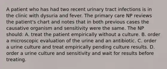 A patient who has had two recent urinary tract infections is in the clinic with dysuria and fever. The primary care NP reviews the patient's chart and notes that in both previous cases the causative organism and sensitivity were the same. The NP should: A. treat the patient empirically without a culture. B. order a microscopic evaluation of the urine and an antibiotic. C. order a urine culture and treat empirically pending culture results. D. order a urine culture and sensitivity and wait for results before treating.