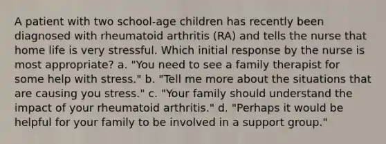 A patient with two school-age children has recently been diagnosed with rheumatoid arthritis (RA) and tells the nurse that home life is very stressful. Which initial response by the nurse is most appropriate? a. "You need to see a family therapist for some help with stress." b. "Tell me more about the situations that are causing you stress." c. "Your family should understand the impact of your rheumatoid arthritis." d. "Perhaps it would be helpful for your family to be involved in a support group."