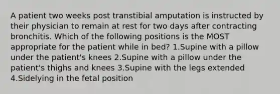 A patient two weeks post transtibial amputation is instructed by their physician to remain at rest for two days after contracting bronchitis. Which of the following positions is the MOST appropriate for the patient while in bed? 1.Supine with a pillow under the patient's knees 2.Supine with a pillow under the patient's thighs and knees 3.Supine with the legs extended 4.Sidelying in the fetal position