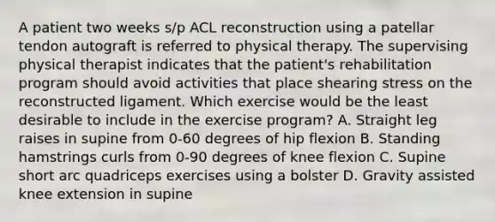 A patient two weeks s/p ACL reconstruction using a patellar tendon autograft is referred to physical therapy. The supervising physical therapist indicates that the patient's rehabilitation program should avoid activities that place shearing stress on the reconstructed ligament. Which exercise would be the least desirable to include in the exercise program? A. Straight leg raises in supine from 0-60 degrees of hip flexion B. Standing hamstrings curls from 0-90 degrees of knee flexion C. Supine short arc quadriceps exercises using a bolster D. Gravity assisted knee extension in supine