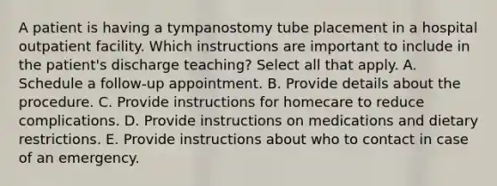 A patient is having a tympanostomy tube placement in a hospital outpatient facility. Which instructions are important to include in the patient's discharge teaching? Select all that apply. A. Schedule a follow-up appointment. B. Provide details about the procedure. C. Provide instructions for homecare to reduce complications. D. Provide instructions on medications and dietary restrictions. E. Provide instructions about who to contact in case of an emergency.